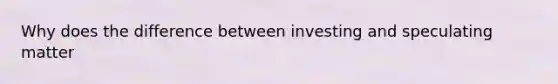 Why does the difference between investing and speculating matter