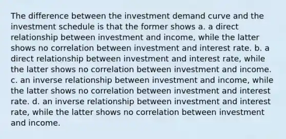 The difference between the investment demand curve and the investment schedule is that the former shows a. a direct relationship between investment and income, while the latter shows no correlation between investment and interest rate. b. a direct relationship between investment and interest rate, while the latter shows no correlation between investment and income. c. an inverse relationship between investment and income, while the latter shows no correlation between investment and interest rate. d. an inverse relationship between investment and interest rate, while the latter shows no correlation between investment and income.