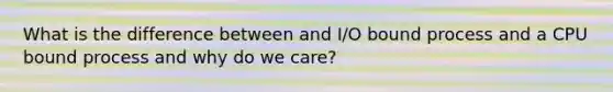 What is the difference between and I/O bound process and a CPU bound process and why do we care?
