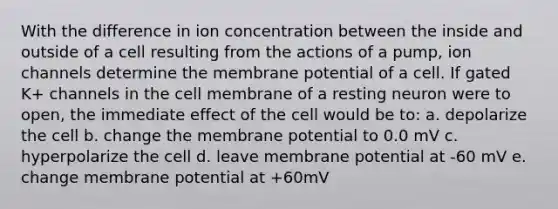 With the difference in ion concentration between the inside and outside of a cell resulting from the actions of a pump, ion channels determine the membrane potential of a cell. If gated K+ channels in the cell membrane of a resting neuron were to open, the immediate effect of the cell would be to: a. depolarize the cell b. change the membrane potential to 0.0 mV c. hyperpolarize the cell d. leave membrane potential at -60 mV e. change membrane potential at +60mV