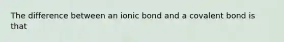 The difference between an ionic bond and a covalent bond is that