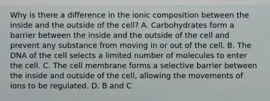 Why is there a difference in the ionic composition between the inside and the outside of the cell? A. Carbohydrates form a barrier between the inside and the outside of the cell and prevent any substance from moving in or out of the cell. B. The DNA of the cell selects a limited number of molecules to enter the cell. C. The cell membrane forms a selective barrier between the inside and outside of the cell, allowing the movements of ions to be regulated. D. B and C