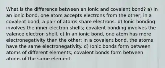 What is the difference between an ionic and covalent bond? a) In an ionic bond, one atom accepts electrons from the other; in a covalent bond, a pair of atoms share electrons. b) Ionic bonding involves the inner electron shells; covalent bonding involves the valence electron shell. c) In an ionic bond, one atom has more electronegativity than the other; in a covalent bond, the atoms have the same electronegativity. d) Ionic bonds form between atoms of different elements; covalent bonds form between atoms of the same element.