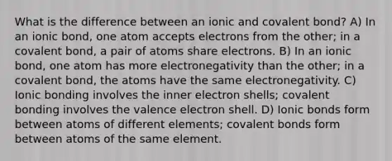 What is the difference between an ionic and covalent bond? A) In an ionic bond, one atom accepts electrons from the other; in a covalent bond, a pair of atoms share electrons. B) In an ionic bond, one atom has more electronegativity than the other; in a covalent bond, the atoms have the same electronegativity. C) Ionic bonding involves the inner electron shells; covalent bonding involves the valence electron shell. D) Ionic bonds form between atoms of different elements; covalent bonds form between atoms of the same element.