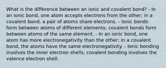 What is the difference between an ionic and covalent bond? - In an ionic bond, one atom accepts electrons from the other; in a covalent bond, a pair of atoms share electrons. - <a href='https://www.questionai.com/knowledge/kvOuFG6fy1-ionic-bonds' class='anchor-knowledge'>ionic bonds</a> form between atoms of different elements; <a href='https://www.questionai.com/knowledge/kWply8IKUM-covalent-bonds' class='anchor-knowledge'>covalent bonds</a> form between atoms of the same element. - In an ionic bond, one atom has more electronegativity than the other; in a covalent bond, the atoms have the same electronegativity. - Ionic bonding involves the inner electron shells; covalent bonding involves the valence electron shell.