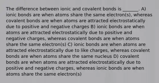 The difference between ionic and covalent bonds is _______. A) ionic bonds are when atoms share the same electron(s), whereas covalent bonds are when atoms are attracted electrostatically due to positive and negative charges B) ionic bonds are when atoms are attracted electrostatically due to positive and negative charges, whereas covalent bonds are when atoms share the same electron(s) C) ionic bonds are when atoms are attracted electrostatically due to like charges, whereas covalent bonds are when atoms share the same nucleus D) covalent bonds are when atoms are attracted electrostatically due to positive and negative charges, whereas ionic bonds are when atoms share the same electron(s)