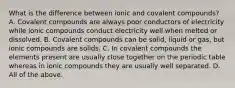 What is the difference between ionic and covalent compounds? A. Covalent compounds are always poor conductors of electricity while ionic compounds conduct electricity well when melted or dissolved. B. Covalent compounds can be solid, liquid or gas, but ionic compounds are solids. C. In covalent compounds the elements present are usually close together on the periodic table whereas in ionic compounds they are usually well separated. D. All of the above.