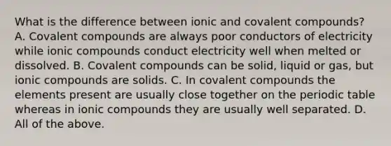 What is the difference between ionic and covalent compounds? A. Covalent compounds are always poor conductors of electricity while ionic compounds conduct electricity well when melted or dissolved. B. Covalent compounds can be solid, liquid or gas, but ionic compounds are solids. C. In covalent compounds the elements present are usually close together on the periodic table whereas in ionic compounds they are usually well separated. D. All of the above.