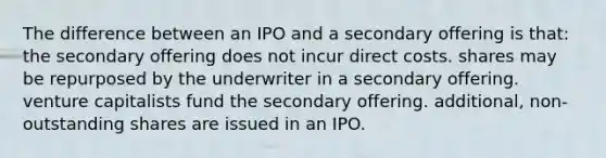 The difference between an IPO and a secondary offering is that: the secondary offering does not incur direct costs. shares may be repurposed by the underwriter in a secondary offering. venture capitalists fund the secondary offering. additional, non-outstanding shares are issued in an IPO.