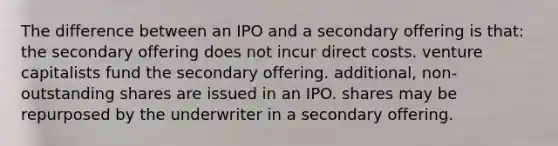 The difference between an IPO and a secondary offering is that: the secondary offering does not incur direct costs. venture capitalists fund the secondary offering. additional, non-outstanding shares are issued in an IPO. shares may be repurposed by the underwriter in a secondary offering.