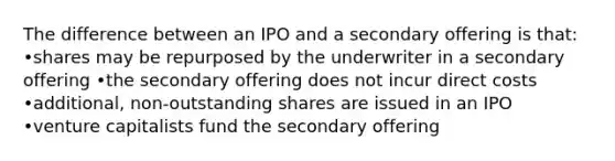 The difference between an IPO and a secondary offering is that: •shares may be repurposed by the underwriter in a secondary offering •the secondary offering does not incur direct costs •additional, non-outstanding shares are issued in an IPO •venture capitalists fund the secondary offering