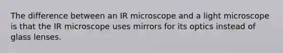 The difference between an IR microscope and a light microscope is that the IR microscope uses mirrors for its optics instead of glass lenses.