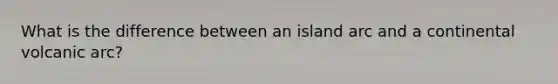 What is the difference between an island arc and a continental volcanic arc?