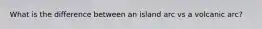 What is the difference between an island arc vs a volcanic arc?
