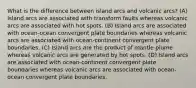 What is the difference between island arcs and volcanic arcs? (A) Island arcs are associated with transform faults whereas volcanic arcs are associated with hot spots. (B) Island arcs are associated with ocean-ocean convergent plate boundaries whereas volcanic arcs are associated with ocean-continent convergent plate boundaries. (C) Island arcs are the product of mantle plume whereas volcanic arcs are generated by hot spots. (D) Island arcs are associated with ocean-continent convergent plate boundaries whereas volcanic arcs are associated with ocean-ocean convergent plate boundaries.