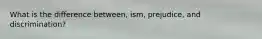 What is the difference between, ism, prejudice, and discrimination?