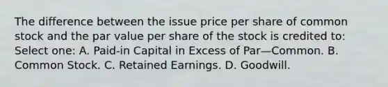 The difference between the issue price per share of common stock and the par value per share of the stock is credited to: Select one: A. Paid-in Capital in Excess of Par—Common. B. Common Stock. C. Retained Earnings. D. Goodwill.