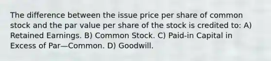 The difference between the issue price per share of common stock and the par value per share of the stock is credited to: A) Retained Earnings. B) Common Stock. C) Paid-in Capital in Excess of Par—Common. D) Goodwill.