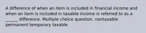 A difference of when an item is included in financial income and when an item is included in taxable income is referred to as a ______ difference. Multiple choice question. nontaxable permanent temporary taxable