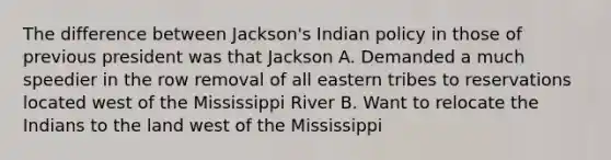 The difference between Jackson's Indian policy in those of previous president was that Jackson A. Demanded a much speedier in the row removal of all eastern tribes to reservations located west of the Mississippi River B. Want to relocate the Indians to the land west of the Mississippi