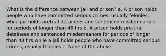 What is the difference between jail and prison? a. A prison holds people who have committed serious crimes, usually felonies, while jail holds pretrial detainees and sentenced misdemeanors for periods of longer than 48 hrs b. A prison holds pre-trial detainees and sentenced misdemeanors for periods of longer than 48 hrs while a jail holds people who have committed serious crimes, usually felonies c. None of the above