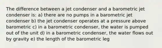 The difference between a jet condenser and a barometric jet condenser is: a) there are no pumps in a barometric jet condenser b) the jet condenser operates at a pressure above barometric c) in a barometric condenser, the water is pumped out of the unit d) in a barometric condenser, the water flows out by gravity e) the length of the barometric leg