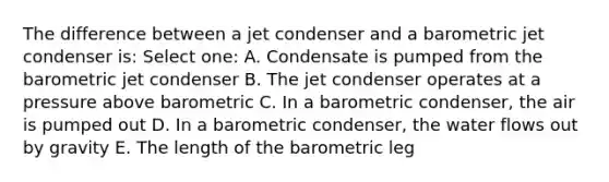 The difference between a jet condenser and a barometric jet condenser is: Select one: A. Condensate is pumped from the barometric jet condenser B. The jet condenser operates at a pressure above barometric C. In a barometric condenser, the air is pumped out D. In a barometric condenser, the water flows out by gravity E. The length of the barometric leg