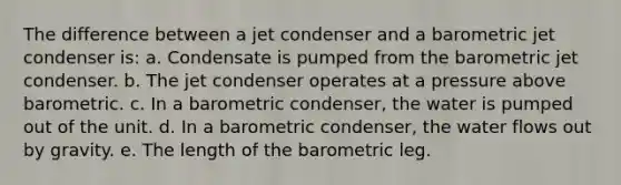 The difference between a jet condenser and a barometric jet condenser is: a. Condensate is pumped from the barometric jet condenser. b. The jet condenser operates at a pressure above barometric. c. In a barometric condenser, the water is pumped out of the unit. d. In a barometric condenser, the water flows out by gravity. e. The length of the barometric leg.