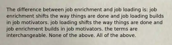 The difference between job enrichment and job loading is: job enrichment shifts the way things are done and job loading builds in job motivators. job loading shifts the way things are done and job enrichment builds in job motivators. the terms are interchangeable. None of the above. All of the above.