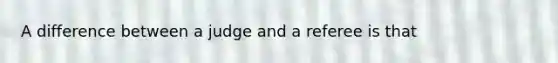 A difference between a judge and a referee is that