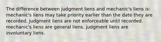 The difference between judgment liens and mechanic's liens is: mechanic's liens may take priority earlier than the date they are recorded. judgment liens are not enforceable until recorded. mechanic's liens are general liens. judgment liens are involuntary liens.