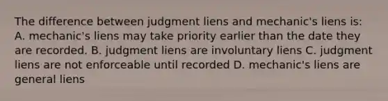 The difference between judgment liens and mechanic's liens is: A. mechanic's liens may take priority earlier than the date they are recorded. B. judgment liens are involuntary liens C. judgment liens are not enforceable until recorded D. mechanic's liens are general liens