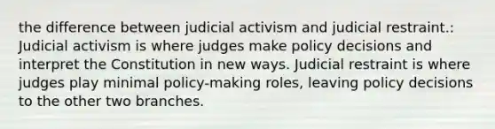 the difference between judicial activism and judicial restraint.: Judicial activism is where judges make policy decisions and interpret the Constitution in new ways. Judicial restraint is where judges play minimal policy-making roles, leaving policy decisions to the other two branches.