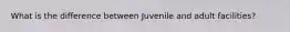 What is the difference between Juvenile and adult facilities?