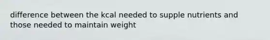 difference between the kcal needed to supple nutrients and those needed to maintain weight