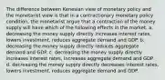 The difference between Kenesian view of monetary policy and the monetarist view is that in a contractionary monetary policy condition, the monetarist argue that a contraction of the money supply will have which of the following effects in the market. a. decreasing the money supply directly increases interest rates, lowers investment, reduces aggregate demand and GDP. b. decreasing the money supply directly reduces aggregate demand and GDP. c. decreasing the money supply directly increases interest rates, increases aggregate demand and GDP. d. decreasing the money supply directly decreases interest rates, lowers investment, reduces aggregate demand and GDP.