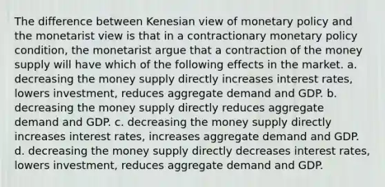 The difference between Kenesian view of monetary policy and the monetarist view is that in a contractionary monetary policy condition, the monetarist argue that a contraction of the money supply will have which of the following effects in the market. a. decreasing the money supply directly increases interest rates, lowers investment, reduces aggregate demand and GDP. b. decreasing the money supply directly reduces aggregate demand and GDP. c. decreasing the money supply directly increases interest rates, increases aggregate demand and GDP. d. decreasing the money supply directly decreases interest rates, lowers investment, reduces aggregate demand and GDP.