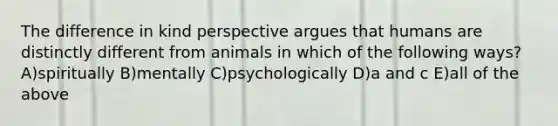 The difference in kind perspective argues that humans are distinctly different from animals in which of the following ways? A)spiritually B)mentally C)psychologically D)a and c E)all of the above