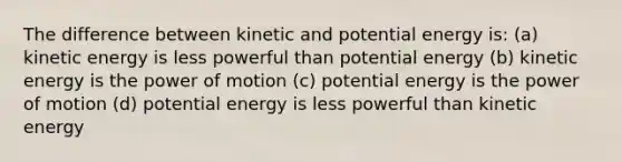 The difference between kinetic and potential energy is: (a) kinetic energy is less powerful than potential energy (b) kinetic energy is the power of motion (c) potential energy is the power of motion (d) potential energy is less powerful than kinetic energy