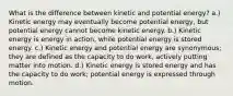 What is the difference between kinetic and potential energy? a.) Kinetic energy may eventually become potential energy, but potential energy cannot become kinetic energy. b.) Kinetic energy is energy in action, while potential energy is stored energy. c.) Kinetic energy and potential energy are synonymous; they are defined as the capacity to do work, actively putting matter into motion. d.) Kinetic energy is stored energy and has the capacity to do work; potential energy is expressed through motion.