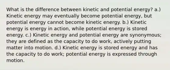 What is the difference between kinetic and potential energy? a.) Kinetic energy may eventually become potential energy, but potential energy cannot become kinetic energy. b.) Kinetic energy is energy in action, while potential energy is stored energy. c.) Kinetic energy and potential energy are synonymous; they are defined as the capacity to do work, actively putting matter into motion. d.) Kinetic energy is stored energy and has the capacity to do work; potential energy is expressed through motion.