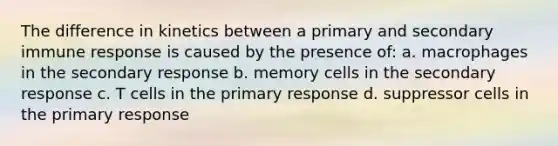 The difference in kinetics between a primary and secondary immune response is caused by the presence of: a. macrophages in the secondary response b. memory cells in the secondary response c. T cells in the primary response d. suppressor cells in the primary response