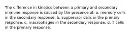 The difference in kinetics between a primary and secondary immune response is caused by the presence of: a. memory cells in the secondary response. b. suppressor cells in the primary response. c. macrophages in the secondary response. d. T cells in the primary response.