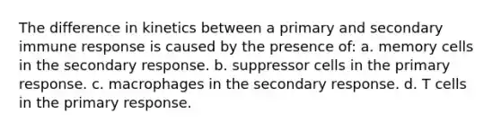 The difference in kinetics between a primary and secondary immune response is caused by the presence of: a. memory cells in the secondary response. b. suppressor cells in the primary response. c. macrophages in the secondary response. d. T cells in the primary response.