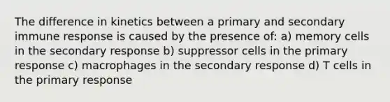 The difference in kinetics between a primary and secondary immune response is caused by the presence of: a) memory cells in the secondary response b) suppressor cells in the primary response c) macrophages in the secondary response d) T cells in the primary response