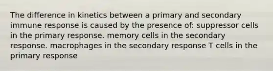 The difference in kinetics between a primary and secondary immune response is caused by the presence of: suppressor cells in the primary response. memory cells in the secondary response. macrophages in the secondary response T cells in the primary response