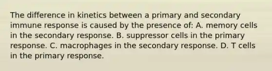 The difference in kinetics between a primary and secondary immune response is caused by the presence of: A. memory cells in the secondary response. B. suppressor cells in the primary response. C. macrophages in the secondary response. D. T cells in the primary response.