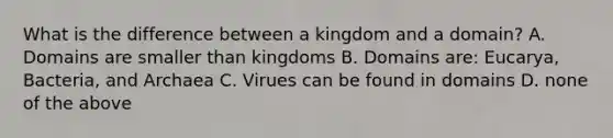 What is the difference between a kingdom and a domain? A. Domains are smaller than kingdoms B. Domains are: Eucarya, Bacteria, and Archaea C. Virues can be found in domains D. none of the above