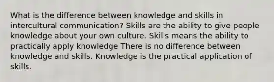 What is the difference between knowledge and skills in intercultural communication? Skills are the ability to give people knowledge about your own culture. Skills means the ability to practically apply knowledge There is no difference between knowledge and skills. Knowledge is the practical application of skills.