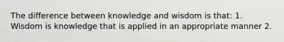 The difference between knowledge and wisdom is that: 1. Wisdom is knowledge that is applied in an appropriate manner 2.